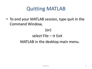 Quitting MATLAB
• To end your MATLAB session, type quit in the
Command Window,
(or)
select File −→ Exit
MATLAB in the desktop main menu.
11Mohd Esa
 
