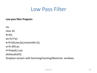 Low Pass Filter
Low pass filter Program:
clc;
clear all;
N=50;
wc=0.5*pi;
b=fir1(N,(wc/pi),rectwin(N+1));
w=0:.001:pi;
H=freqz(b,1,w);
plot(w,abs(H))
%replace rectwin with hamming/hanning/Blackman windows
112Mohd Esa
 