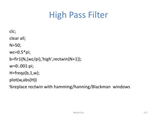 High Pass Filter
clc;
clear all;
N=50;
wc=0.5*pi;
b=fir1(N,(wc/pi),'high',rectwin(N+1));
w=0:.001:pi;
H=freqz(b,1,w);
plot(w,abs(H))
%replace rectwin with hamming/hanning/Blackman windows
117Mohd Esa
 