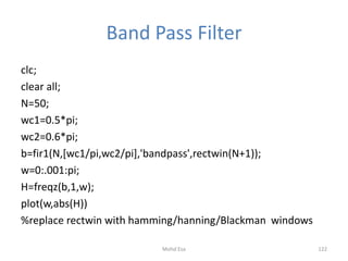 Band Pass Filter
clc;
clear all;
N=50;
wc1=0.5*pi;
wc2=0.6*pi;
b=fir1(N,[wc1/pi,wc2/pi],'bandpass',rectwin(N+1));
w=0:.001:pi;
H=freqz(b,1,w);
plot(w,abs(H))
%replace rectwin with hamming/hanning/Blackman windows
122Mohd Esa
 