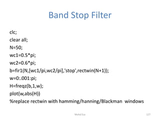 Band Stop Filter
clc;
clear all;
N=50;
wc1=0.5*pi;
wc2=0.6*pi;
b=fir1(N,[wc1/pi,wc2/pi],'stop',rectwin(N+1));
w=0:.001:pi;
H=freqz(b,1,w);
plot(w,abs(H))
%replace rectwin with hamming/hanning/Blackman windows
127Mohd Esa
 