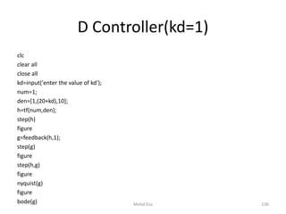 D Controller(kd=1)
clc
clear all
close all
kd=input('enter the value of kd');
num=1;
den=[1,(20+kd),10];
h=tf(num,den);
step(h)
figure
g=feedback(h,1);
step(g)
figure
step(h,g)
figure
nyquist(g)
figure
bode(g) 136Mohd Esa
 