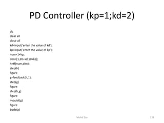 PD Controller (kp=1;kd=2)
clc
clear all
close all
kd=input('enter the value of kd');
kp=input('enter the value of kp');
num=1+kp;
den=[1,20+kd,10+kp];
h=tf(num,den);
step(h)
figure
g=feedback(h,1);
step(g)
figure
step(h,g)
figure
nyquist(g)
figure
bode(g)
138Mohd Esa
 