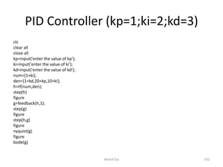 PID Controller (kp=1;ki=2;kd=3)
clc
clear all
close all
kp=input('enter the value of kp');
ki=input('enter the value of ki');
kd=input('enter the value of kd');
num=[1+ki];
den=[1+kd,20+kp,10+ki];
h=tf(num,den);
step(h)
figure
g=feedback(h,1);
step(g)
figure
step(h,g)
figure
nyquist(g)
figure
bode(g)
142Mohd Esa
 