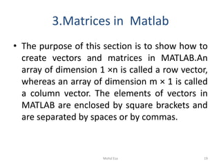 3.Matrices in Matlab
• The purpose of this section is to show how to
create vectors and matrices in MATLAB.An
array of dimension 1 ×n is called a row vector,
whereas an array of dimension m × 1 is called
a column vector. The elements of vectors in
MATLAB are enclosed by square brackets and
are separated by spaces or by commas.
19Mohd Esa
 