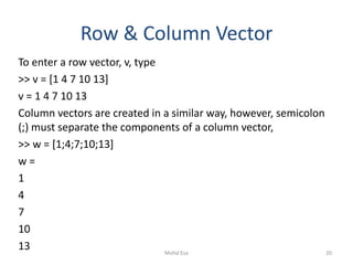 Row & Column Vector
To enter a row vector, v, type
>> v = [1 4 7 10 13]
v = 1 4 7 10 13
Column vectors are created in a similar way, however, semicolon
(;) must separate the components of a column vector,
>> w = [1;4;7;10;13]
w =
1
4
7
10
13 20Mohd Esa
 