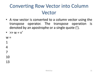 Converting Row Vector into Column
Vector
• A row vector is converted to a column vector using the
transpose operator. The transpose operation is
denoted by an apostrophe or a single quote (’).
• >> w = v’
w =
1
4
7
10
13
21Mohd Esa
 