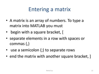 Entering a matrix
• A matrix is an array of numbers. To type a
matrix into MATLAB you must
• begin with a square bracket, [
• separate elements in a row with spaces or
commas (,)
• use a semicolon (;) to separate rows
• end the matrix with another square bracket, ]
22Mohd Esa
 