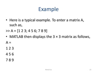 Example
• Here is a typical example. To enter a matrix A,
such as,
>> A = [1 2 3; 4 5 6; 7 8 9]
• MATLAB then displays the 3 × 3 matrix as follows,
A =
1 2 3
4 5 6
7 8 9
23Mohd Esa
 