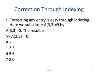 Correction Through Indexing
• Correcting any entry is easy through indexing.
Here we substitute A(3,3)=9 by
A(3,3)=0. The result is
>> A(3,3) = 0
A =
1 2 3
4 5 6
7 8 0
24Mohd Esa
 