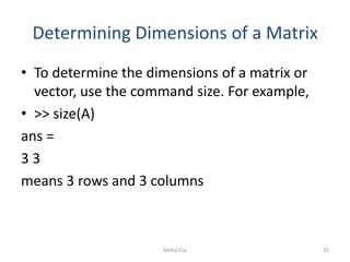 Determining Dimensions of a Matrix
• To determine the dimensions of a matrix or
vector, use the command size. For example,
• >> size(A)
ans =
3 3
means 3 rows and 3 columns
25Mohd Esa
 