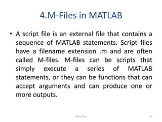 4.M-Files in MATLAB
• A script file is an external file that contains a
sequence of MATLAB statements. Script files
have a filename extension .m and are often
called M-files. M-files can be scripts that
simply execute a series of MATLAB
statements, or they can be functions that can
accept arguments and can produce one or
more outputs.
30Mohd Esa
 