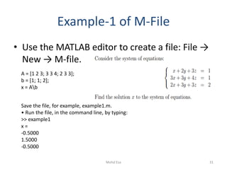 Example-1 of M-File
• Use the MATLAB editor to create a file: File →
New → M-file.
A = [1 2 3; 3 3 4; 2 3 3];
b = [1; 1; 2];
x = Ab
Save the file, for example, example1.m.
• Run the file, in the command line, by typing:
>> example1
x =
-0.5000
1.5000
-0.5000
31Mohd Esa
 