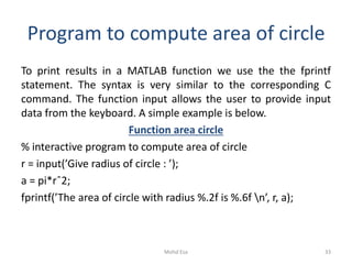 Program to compute area of circle
To print results in a MATLAB function we use the the fprintf
statement. The syntax is very similar to the corresponding C
command. The function input allows the user to provide input
data from the keyboard. A simple example is below.
Function area circle
% interactive program to compute area of circle
r = input(’Give radius of circle : ’);
a = pi*rˆ2;
fprintf(’The area of circle with radius %.2f is %.6f n’, r, a);
33Mohd Esa
 