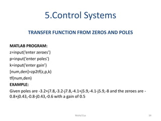 5.Control Systems
TRANSFER FUNCTION FROM ZEROS AND POLES
MATLAB PROGRAM:
z=input(‘enter zeroes’)
p=input(‘enter poles’)
k=input(‘enter gain’)
[num,den]=zp2tf(z,p,k)
tf(num,den)
EXAMPLE:
Given poles are -3.2+j7.8,-3.2-j7.8,-4.1+j5.9,-4.1-j5.9,-8 and the zeroes are -
0.8+j0.43,-0.8-j0.43,-0.6 with a gain of 0.5
34Mohd Esa
 