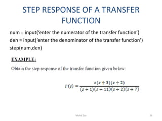 STEP RESPONSE OF A TRANSFER
FUNCTION
num = input(‘enter the numerator of the transfer function’)
den = input(‘enter the denominator of the transfer function’)
step(num,den)
36Mohd Esa
 