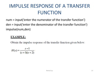 IMPULSE RESPONSE OF A TRANSFER
FUNCTION
num = input(‘enter the numerator of the transfer function’)
den = input(‘enter the denominator of the transfer function’)
impulse(num,den)
37Mohd Esa
 