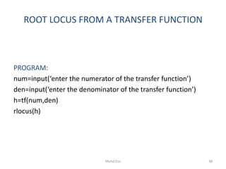 ROOT LOCUS FROM A TRANSFER FUNCTION
PROGRAM:
num=input(‘enter the numerator of the transfer function’)
den=input(‘enter the denominator of the transfer function’)
h=tf(num,den)
rlocus(h)
38Mohd Esa
 