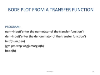 BODE PLOT FROM A TRANSFER FUNCTION
PROGRAM:
num=input('enter the numerator of the transfer function')
den=input('enter the denominator of the transfer function')
h=tf(num,den)
[gm pm wcp wcg]=margin(h)
bode(h)
39Mohd Esa
 
