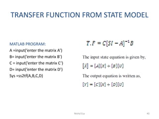 TRANSFER FUNCTION FROM STATE MODEL
MATLAB PROGRAM:
A =input(‘enter the matrix A’)
B= input(‘enter the matrix B’)
C = input(‘enter the matrix C’)
D= input(‘enter the matrix D’)
Sys =ss2tf(A,B,C,D)
40Mohd Esa
 