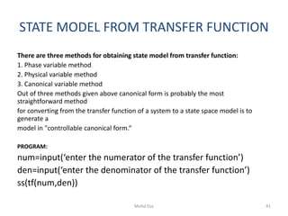 STATE MODEL FROM TRANSFER FUNCTION
There are three methods for obtaining state model from transfer function:
1. Phase variable method
2. Physical variable method
3. Canonical variable method
Out of three methods given above canonical form is probably the most
straightforward method
for converting from the transfer function of a system to a state space model is to
generate a
model in "controllable canonical form.“
PROGRAM:
num=input(‘enter the numerator of the transfer function’)
den=input(‘enter the denominator of the transfer function’)
ss(tf(num,den))
41Mohd Esa
 