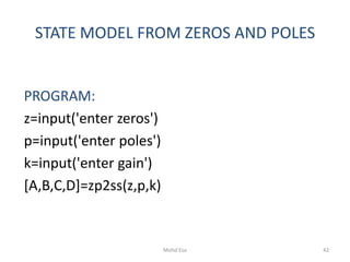 STATE MODEL FROM ZEROS AND POLES
PROGRAM:
z=input('enter zeros')
p=input('enter poles')
k=input('enter gain')
[A,B,C,D]=zp2ss(z,p,k)
42Mohd Esa
 