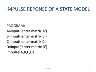 IMPULSE REPONSE OF A STATE MODEL
PROGRAM:
A=input('enter matrix A')
B=input('enter matrix B')
C=input('enter matrix C')
D=input('enter matrix D')
impulse(A,B,C,D)
44Mohd Esa
 