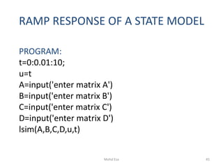RAMP RESPONSE OF A STATE MODEL
PROGRAM:
t=0:0.01:10;
u=t
A=input('enter matrix A')
B=input('enter matrix B')
C=input('enter matrix C')
D=input('enter matrix D')
lsim(A,B,C,D,u,t)
45Mohd Esa
 