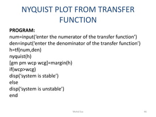 NYQUIST PLOT FROM TRANSFER
FUNCTION
PROGRAM:
num=input(‘enter the numerator of the transfer function’)
den=input(‘enter the denominator of the transfer function’)
h=tf(num,den)
nyquist(h)
[gm pm wcp wcg]=margin(h)
if(wcp>wcg)
disp(‘system is stable’)
else
disp(‘system is unstable’)
end
46Mohd Esa
 