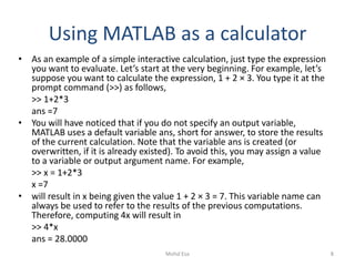 Using MATLAB as a calculator
• As an example of a simple interactive calculation, just type the expression
you want to evaluate. Let’s start at the very beginning. For example, let’s
suppose you want to calculate the expression, 1 + 2 × 3. You type it at the
prompt command (>>) as follows,
>> 1+2*3
ans =7
• You will have noticed that if you do not specify an output variable,
MATLAB uses a default variable ans, short for answer, to store the results
of the current calculation. Note that the variable ans is created (or
overwritten, if it is already existed). To avoid this, you may assign a value
to a variable or output argument name. For example,
>> x = 1+2*3
x =7
• will result in x being given the value 1 + 2 × 3 = 7. This variable name can
always be used to refer to the results of the previous computations.
Therefore, computing 4x will result in
>> 4*x
ans = 28.0000
8Mohd Esa
 