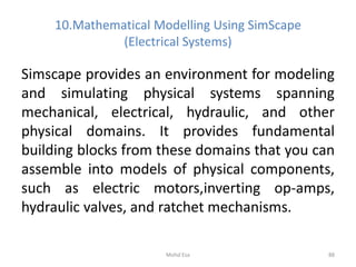10.Mathematical Modelling Using SimScape
(Electrical Systems)
Simscape provides an environment for modeling
and simulating physical systems spanning
mechanical, electrical, hydraulic, and other
physical domains. It provides fundamental
building blocks from these domains that you can
assemble into models of physical components,
such as electric motors,inverting op-amps,
hydraulic valves, and ratchet mechanisms.
88Mohd Esa
 