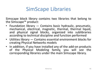 SimScape Libraries
Simscape block library contains two libraries that belong to
the Simscape™ product:
• Foundation library — Contains basic hydraulic, pneumatic,
mechanical, electrical, magnetic, thermal, thermal liquid,
and physical signal blocks, organized into sublibraries
according to technical discipline and function performed
• Utilities library — Contains essential environment blocks for
creating Physical Networks models
• In addition, if you have installed any of the add-on products
of the Physical Modeling family, you will see the
corresponding libraries under the main Simscape library.
90Mohd Esa
 
