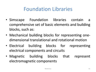 Foundation Libraries
• Simscape Foundation libraries contain a
comprehensive set of basic elements and building
blocks, such as:
• Mechanical building blocks for representing one-
dimensional translational and rotational motion
• Electrical building blocks for representing
electrical components and circuits
• Magnetic building blocks that represent
electromagnetic components
91Mohd Esa
 