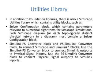 Utilities Library
• In addition to Foundation libraries, there is also a Simscape
Utilities library, which contains utility blocks, such as:
• Solver Configuration block, which contains parameters
relevant to numerical algorithms for Simscape simulations.
Each Simscape diagram (or each topologically distinct
physical network in a diagram) must contain a Solver
Configuration block.
• Simulink-PS Converter block and PS-Simulink Converter
block, to connect Simscape and Simulink® blocks. Use the
Simulink-PS Converter block to connect Simulink outports
to Physical Signal inports. Use the PS-Simulink Converter
block to connect Physical Signal outports to Simulink
inports.
93Mohd Esa
 