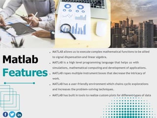 Matlab
Features
MATLAB allows us to execute complex mathematical functions to be allied
to signal dispensation and linear algebra.
MATLAB is a high level programming language that helps us with
simulations, mathematical computing and development of applications.
MATLAB ropes multiple instrument boxes that decrease the intricacy of
work.
MATLAB has a user-friendly environment which chains cyclic explorations
and increases the problem-solving techniques.
MATLAB has built in tools to realize custom plots for different types of data
 