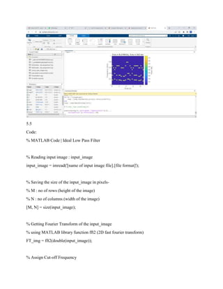 5.5
Code:
% MATLAB Code | Ideal Low Pass Filter
% Reading input image : input_image
input_image = imread('[name of input image file].[file format]');
% Saving the size of the input_image in pixels-
% M : no of rows (height of the image)
% N : no of columns (width of the image)
[M, N] = size(input_image);
% Getting Fourier Transform of the input_image
% using MATLAB library function fft2 (2D fast fourier transform)
FT_img = fft2(double(input_image));
% Assign Cut-off Frequency
 