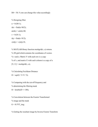 D0 = 30; % one can change this value accordingly
% Designing filter
u = 0:(M-1);
idx = find(u>M/2);
u(idx) = u(idx)-M;
v = 0:(N-1);
idy = find(v>N/2);
v(idy) = v(idy)-N;
% MATLAB library function meshgrid(v, u) returns
% 2D grid which contains the coordinates of vectors
% v and u. Matrix V with each row is a copy
% of v, and matrix U with each column is a copy of u
[V, U] = meshgrid(v, u);
% Calculating Euclidean Distance
D = sqrt(U.^2+V.^2);
% Comparing with the cut-off frequency and
% determining the filtering mask
H = double(D <= D0);
% Convolution between the Fourier Transformed
% image and the mask
G = H.*FT_img;
% Getting the resultant image by Inverse Fourier Transform
 