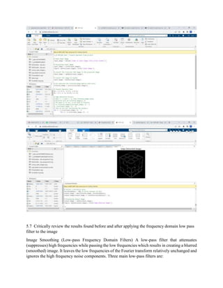 5.7 Critically review the results found before and after applying the frequency domain low pass
filter to the image
Image Smoothing (Low-pass Frequency Domain Filters) A low-pass filter that attenuates
(suppresses) high frequencies while passing the low frequencies which results in creating a blurred
(smoothed) image. It leaves the low frequencies of the Fourier transform relatively unchanged and
ignores the high frequency noise components. Three main low-pass filters are:
 