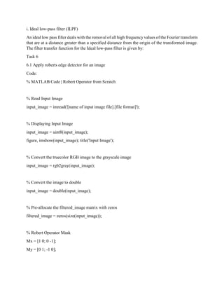 i. Ideal low-pass filter (ILPF)
An ideal low pass filter deals with the removal of all high frequency values of the Fourier transform
that are at a distance greater than a specified distance from the origin of the transformed image.
The filter transfer function for the Ideal low-pass filter is given by:
Task 6
6.1 Apply roberts edge detector for an image
Code:
% MATLAB Code | Robert Operator from Scratch
% Read Input Image
input_image = imread('[name of input image file].[file format]');
% Displaying Input Image
input_image = uint8(input_image);
figure, imshow(input_image); title('Input Image');
% Convert the truecolor RGB image to the grayscale image
input_image = rgb2gray(input_image);
% Convert the image to double
input_image = double(input_image);
% Pre-allocate the filtered_image matrix with zeros
filtered_image = zeros(size(input_image));
% Robert Operator Mask
Mx = [1 0; 0 -1];
My = [0 1; -1 0];
 
