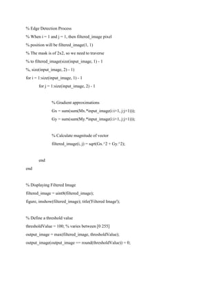 % Edge Detection Process
% When i = 1 and j = 1, then filtered_image pixel
% position will be filtered_image(1, 1)
% The mask is of 2x2, so we need to traverse
% to filtered_image(size(input_image, 1) - 1
%, size(input_image, 2) - 1)
for i = 1:size(input_image, 1) - 1
for j = 1:size(input_image, 2) - 1
% Gradient approximations
Gx = sum(sum(Mx.*input_image(i:i+1, j:j+1)));
Gy = sum(sum(My.*input_image(i:i+1, j:j+1)));
% Calculate magnitude of vector
filtered_image(i, j) = sqrt(Gx.^2 + Gy.^2);
end
end
% Displaying Filtered Image
filtered_image = uint8(filtered_image);
figure, imshow(filtered_image); title('Filtered Image');
% Define a threshold value
thresholdValue = 100; % varies between [0 255]
output_image = max(filtered_image, thresholdValue);
output_image(output_image == round(thresholdValue)) = 0;
 