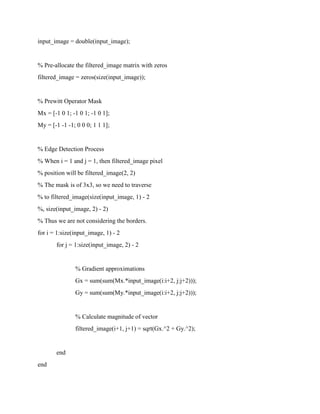 input_image = double(input_image);
% Pre-allocate the filtered_image matrix with zeros
filtered_image = zeros(size(input_image));
% Prewitt Operator Mask
Mx = [-1 0 1; -1 0 1; -1 0 1];
My = [-1 -1 -1; 0 0 0; 1 1 1];
% Edge Detection Process
% When i = 1 and j = 1, then filtered_image pixel
% position will be filtered_image(2, 2)
% The mask is of 3x3, so we need to traverse
% to filtered_image(size(input_image, 1) - 2
%, size(input_image, 2) - 2)
% Thus we are not considering the borders.
for i = 1:size(input_image, 1) - 2
for j = 1:size(input_image, 2) - 2
% Gradient approximations
Gx = sum(sum(Mx.*input_image(i:i+2, j:j+2)));
Gy = sum(sum(My.*input_image(i:i+2, j:j+2)));
% Calculate magnitude of vector
filtered_image(i+1, j+1) = sqrt(Gx.^2 + Gy.^2);
end
end
 
