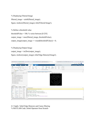 % Displaying Filtered Image
filtered_image = uint8(filtered_image);
figure, imshow(filtered_image); title('Filtered Image');
% Define a threshold value
thresholdValue = 100; % varies between [0 255]
output_image = max(filtered_image, thresholdValue);
output_image(output_image == round(thresholdValue)) = 0;
% Displaying Output Image
output_image = im2bw(output_image);
figure, imshow(output_image); title('Edge Detected Image');
6.3 Apply Sobel Edge Detector and Canny filtering
% MATLAB Code | Sobel Operator from Scratch
 