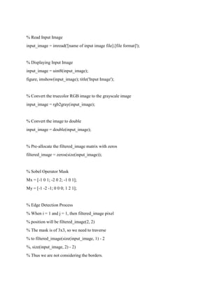 % Read Input Image
input_image = imread('[name of input image file].[file format]');
% Displaying Input Image
input_image = uint8(input_image);
figure, imshow(input_image); title('Input Image');
% Convert the truecolor RGB image to the grayscale image
input_image = rgb2gray(input_image);
% Convert the image to double
input_image = double(input_image);
% Pre-allocate the filtered_image matrix with zeros
filtered_image = zeros(size(input_image));
% Sobel Operator Mask
Mx = [-1 0 1; -2 0 2; -1 0 1];
My = [-1 -2 -1; 0 0 0; 1 2 1];
% Edge Detection Process
% When i = 1 and j = 1, then filtered_image pixel
% position will be filtered_image(2, 2)
% The mask is of 3x3, so we need to traverse
% to filtered_image(size(input_image, 1) - 2
%, size(input_image, 2) - 2)
% Thus we are not considering the borders.
 