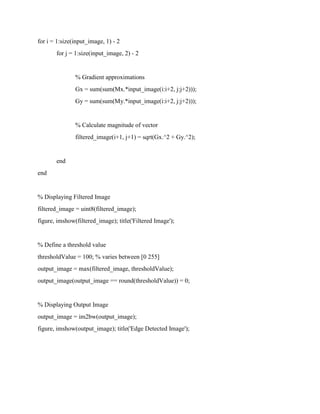 for i = 1:size(input_image, 1) - 2
for j = 1:size(input_image, 2) - 2
% Gradient approximations
Gx = sum(sum(Mx.*input_image(i:i+2, j:j+2)));
Gy = sum(sum(My.*input_image(i:i+2, j:j+2)));
% Calculate magnitude of vector
filtered_image(i+1, j+1) = sqrt(Gx.^2 + Gy.^2);
end
end
% Displaying Filtered Image
filtered_image = uint8(filtered_image);
figure, imshow(filtered_image); title('Filtered Image');
% Define a threshold value
thresholdValue = 100; % varies between [0 255]
output_image = max(filtered_image, thresholdValue);
output_image(output_image == round(thresholdValue)) = 0;
% Displaying Output Image
output_image = im2bw(output_image);
figure, imshow(output_image); title('Edge Detected Image');
 
