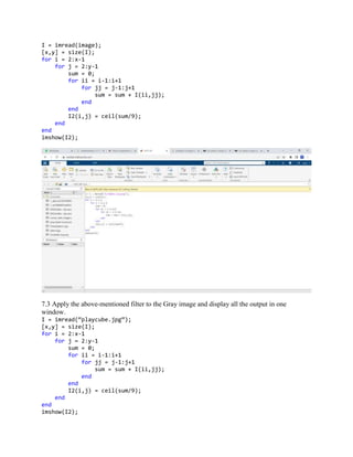 I = imread(image);
[x,y] = size(I);
for i = 2:x-1
for j = 2:y-1
sum = 0;
for ii = i-1:i+1
for jj = j-1:j+1
sum = sum + I(ii,jj);
end
end
I2(i,j) = ceil(sum/9);
end
end
imshow(I2);
7.3 Apply the above-mentioned filter to the Gray image and display all the output in one
window.
I = imread(“playcube.jpg”);
[x,y] = size(I);
for i = 2:x-1
for j = 2:y-1
sum = 0;
for ii = i-1:i+1
for jj = j-1:j+1
sum = sum + I(ii,jj);
end
end
I2(i,j) = ceil(sum/9);
end
end
imshow(I2);
 