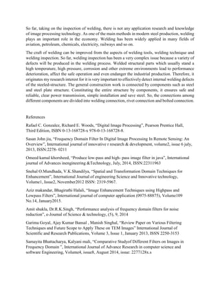 So far, taking on the inspection of welding, there is not any application research and knowledge
of image processing technology. As one of the main methods in modern steel production, welding
plays an important role in the economy. Welding has been widely applied in many fields of
aviation, petroleum, chemicals, electricity, railways and so on.
The craft of welding can be improved from the aspects of welding tools, welding technique and
welding inspection. So far, welding inspection has been a very complex issue because a variety of
defects will be produced in the welding process. Welded structural parts which usually stand a
high temperature, high pressure, corrosion and other extreme environments lead to performance
deterioration, affect the safe operation and even endanger the industrial production. Therefore, it
originates my research interest for it is very important to effectively detect internal welding defects
of the steeled-structure. The general construction work is connected by components such as steel
and steel plate structure. Constituting the entire structure by components, it ensures safe and
reliable, clear power transmission, simple installation and save steel. So, the connections among
different components are divided into welding connection, rivet connection and bolted connection.
References
Rafael C. Gonzalez, Richard E. Woods, “Digital Image Processing”, Pearson Prentice Hall,
Third Edition, ISBN 0-13-168728-x 978-0-13-168728-8.
Sasan John jiu, “Frequency Domain Filter In Digital Image Processing In Remote Sensing: An
Overview”, International journal of innovative r research & development, volume2, issue 6 july,
2013, ISSN:2278- 0211
Omeed kamal khorsheed, “Produce low-pass and high- pass image filter in java”, International
journal of Advances inengineering &Technology, July, 2014, ISSN:22311963
Snehal O.Mundhada, V.K.Shandilya, “Spatial and Transformation Domain Techniques for
Enhancement”, International Journal of engineering Science and Innovative technology,
Volume1, Issue2, November2012 ISSN: 2319-5967.
Aziz makandar, Bhagirathi Halali, “Image Enhancement Techniques using Highpass and
Lowpass Filters”, International journal of computer application (0975-88875), Volume109
No.14, January2015.
Amit shukla, Dr.R.K.Singh, “Performance analysis of frequency domain filters for noise
reduction”, e-Joumal of Science & technology, (5), 9, 2014
Garima Goyal, Ajay Kumar Bansal , Manish Singhal, “Review Paper on Various Filtering
Techniques and Future Scope to Apply These on TEM Images” International Journal of
Scientific and Research Publications, Volume 3, Issue 1, January 2013, ISSN 2250-3153
Samayita Bhattacharya, Kalyani mali, “Comparative Studyof Different Filters on Images in
Frequency Domain ”, International Journal of Advance Research in computer science and
software Engineering, Volume4, issue8, August 2014, issue: 2277128x.s
 