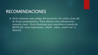 RECOMENDACIONES
 Evite eliminar más código del necesario. No utilice clear all
de forma programática. Para obtener más información,
consulte clear . Evite funciones que consulten el estado de
MATLAB, como inputname , which , whos , exist( var ) y
dbstack .
 