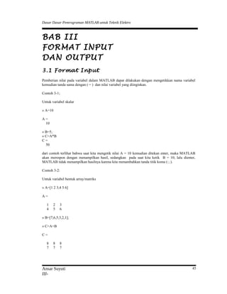 Dasar Dasar Pemrograman MATLAB untuk Teknik Elektro
BAB III
FORMAT INPUT
DAN OUTPUT
3.1 Format Input
Pemberian nilai pada variabel dalam MATLAB dapat dilakukan dengan mengetikkan nama variabel
kemudian tanda sama dengan ( = ) dan nilai variabel yang diinginkan.
Contoh 3-1;
Untuk variabel skalar
» A=10
A =
10
» B=5;
» C=A*B
C =
50
dari contoh terlihat bahwa saat kita mengetik nilai A = 10 kemudian ditekan enter, maka MATLAB
akan merespon dengan menampilkan hasil, sedangkan pada saat kita ketik B = 10; lalu dienter,
MATLAB tidak menampilkan hasilnya karena kita menambahkan tanda titik koma ( ; ).
Contoh 3-2:
Untuk variabel bentuk array/matriks
» A=[1 2 3;4 5 6]
A =
1 2 3
4 5 6
» B=[7,6,5;3,2,1];
» C=A+B
C =
8 8 8
7 7 7
Ansar Suyuti
III-
45
 