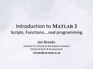 Introduction to MATLAB 3
Scripts, Functions,…real programming
Ian Brooks
Institute for Climate & Atmospheric Science
School of Earth & Environment
i.brooks@see.leeds.ac.uk
 