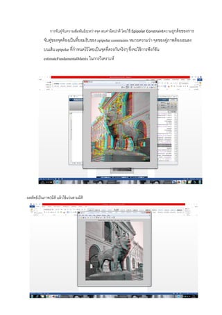 การจับคู่จับความสัมพันธ์ระหว่างจุด ลบค่าผิดปกติ โดยใช้ Epipolar Constraintความถูกต้อของการ
จับคู่ของจุดต้องเป็นที่ยอมรับของ epipolar constraints หมายความว่า จุดของคู่ภาพต้องเอนลง
บนเส้น epipolar ที่กาหนดไว้โดยเป็นจุดที่ตรงกันจริงๆ ซึ่งจะใช้การฟังก์ชัน
estimateFundamentalMatrix ในการวิเคราะห์
ผลลัพธ์เป็นภาพ3มิติ แล้วใช้แว่นสามมิติ
 